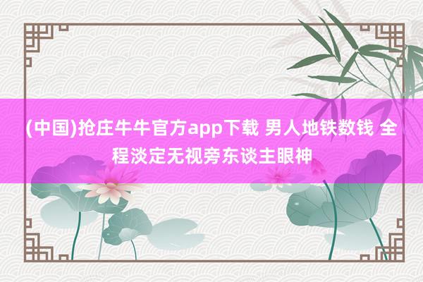(中国)抢庄牛牛官方app下载 男人地铁数钱 全程淡定无视旁东谈主眼神