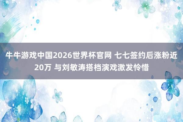 牛牛游戏中国2026世界杯官网 七七签约后涨粉近20万 与刘敏涛搭档演戏激发怜惜