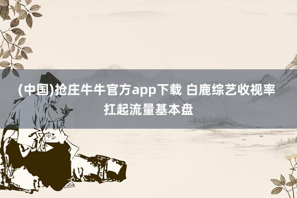 (中国)抢庄牛牛官方app下载 白鹿综艺收视率 扛起流量基本盘
