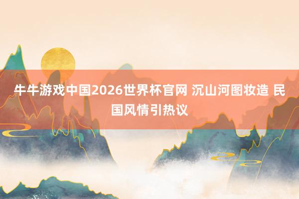 牛牛游戏中国2026世界杯官网 沉山河图妆造 民国风情引热议