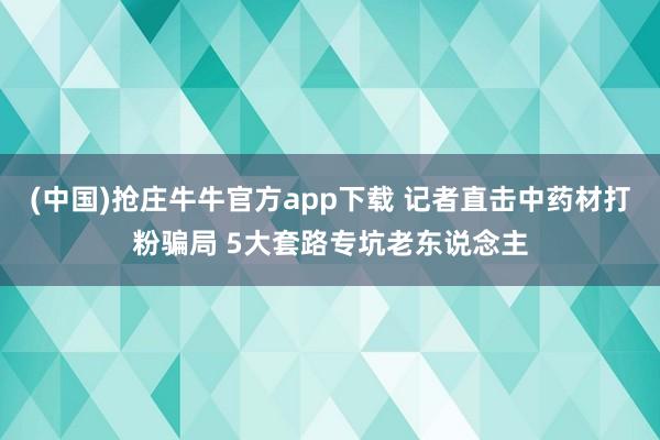 (中国)抢庄牛牛官方app下载 记者直击中药材打粉骗局 5大套路专坑老东说念主
