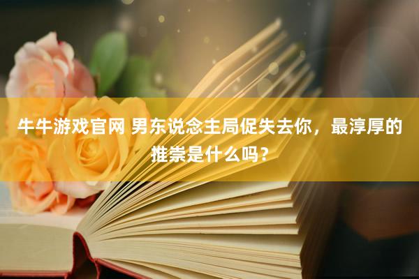 牛牛游戏官网 男东说念主局促失去你，最淳厚的推崇是什么吗？