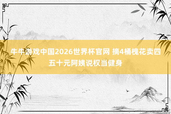 牛牛游戏中国2026世界杯官网 摘4桶槐花卖四五十元阿姨说权当健身