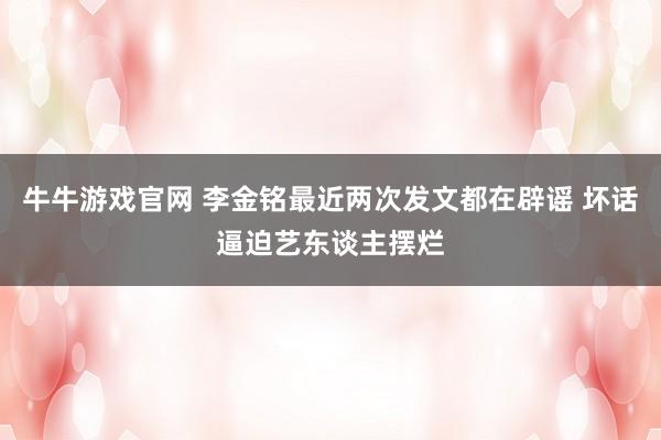 牛牛游戏官网 李金铭最近两次发文都在辟谣 坏话逼迫艺东谈主摆烂