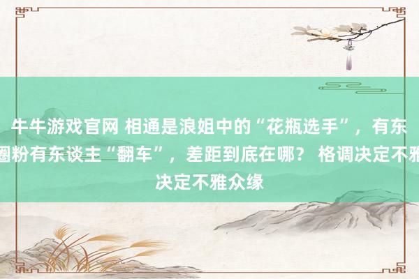 牛牛游戏官网 相通是浪姐中的“花瓶选手”，有东谈主圈粉有东谈主“翻车”，差距到底在哪？ 格调决定不雅众缘