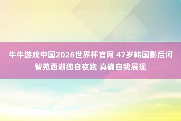 牛牛游戏中国2026世界杯官网 47岁韩国影后河智苑西湖独自夜跑 真确自我展现