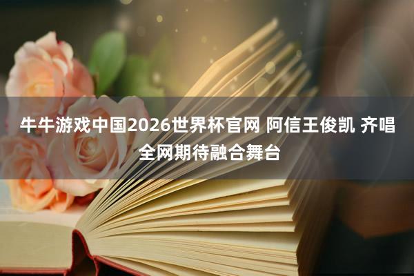牛牛游戏中国2026世界杯官网 阿信王俊凯 齐唱 全网期待融合舞台