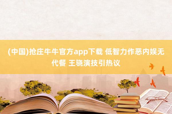 (中国)抢庄牛牛官方app下载 低智力作恶内娱无代餐 王骁演技引热议