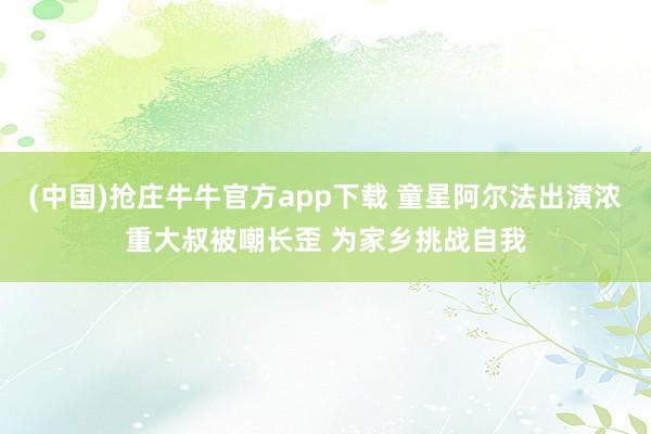 (中国)抢庄牛牛官方app下载 童星阿尔法出演浓重大叔被嘲长歪 为家乡挑战自我
