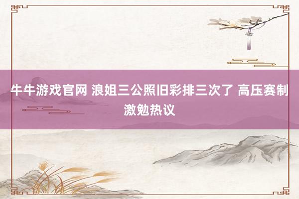 牛牛游戏官网 浪姐三公照旧彩排三次了 高压赛制激勉热议