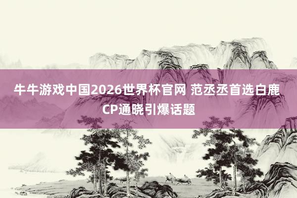 牛牛游戏中国2026世界杯官网 范丞丞首选白鹿 CP通晓引爆话题