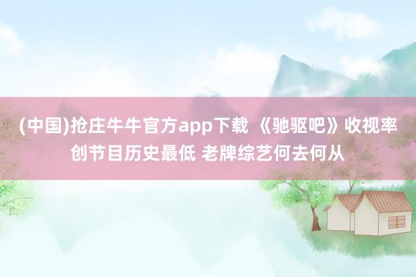 (中国)抢庄牛牛官方app下载 《驰驱吧》收视率创节目历史最低 老牌综艺何去何从