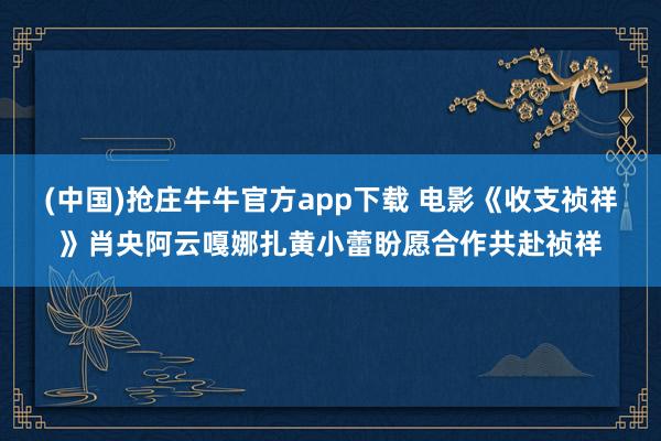 (中国)抢庄牛牛官方app下载 电影《收支祯祥》肖央阿云嘎娜扎黄小蕾盼愿合作共赴祯祥