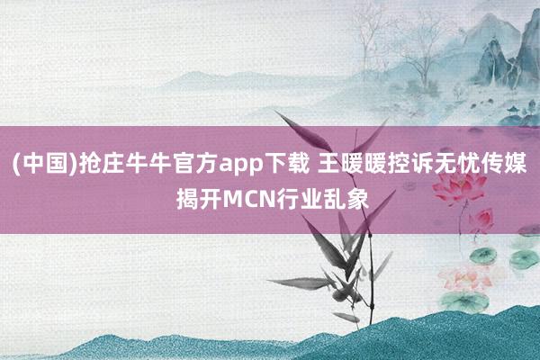 (中国)抢庄牛牛官方app下载 王暖暖控诉无忧传媒 揭开MCN行业乱象