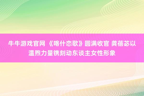 牛牛游戏官网 《喀什恋歌》圆满收官 龚蓓苾以温煦力量镌刻动东谈主女性形象