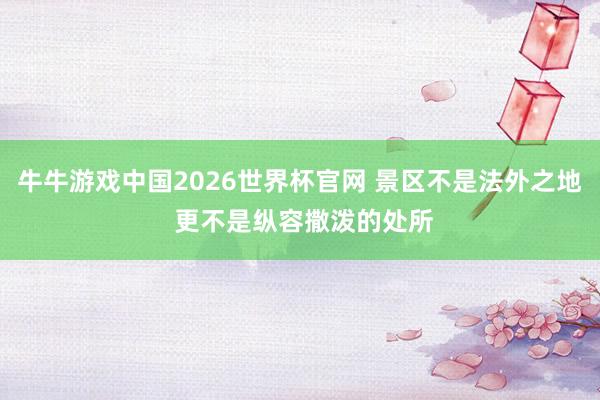 牛牛游戏中国2026世界杯官网 景区不是法外之地 更不是纵容撒泼的处所