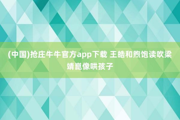 (中国)抢庄牛牛官方app下载 王皓和煦饱读吹梁靖崑像哄孩子