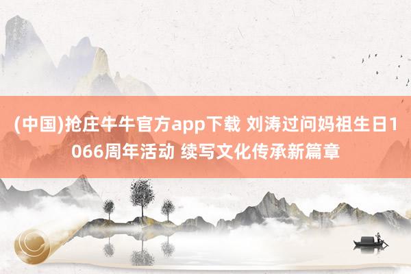 (中国)抢庄牛牛官方app下载 刘涛过问妈祖生日1066周年活动 续写文化传承新篇章
