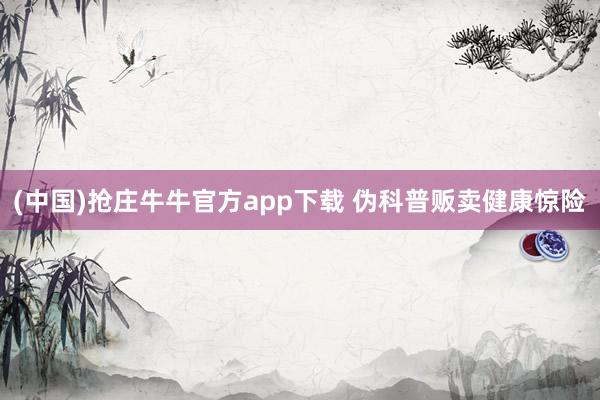 (中国)抢庄牛牛官方app下载 伪科普贩卖健康惊险