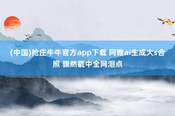 (中国)抢庄牛牛官方app下载 阿雅ai生成大s合照 骤然戳中全网泪点