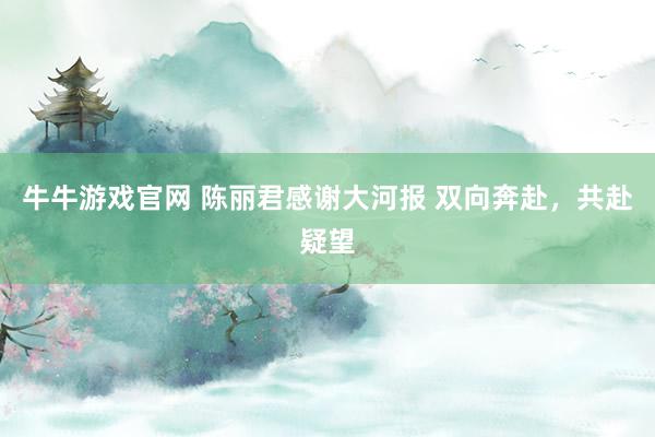 牛牛游戏官网 陈丽君感谢大河报 双向奔赴，共赴疑望