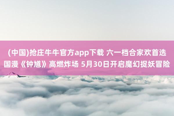 (中国)抢庄牛牛官方app下载 六一档合家欢首选国漫《钟馗》高燃炸场 5月30日开启魔幻捉妖冒险
