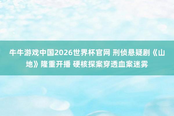 牛牛游戏中国2026世界杯官网 刑侦悬疑剧《山地》隆重开播 硬核探案穿透血案迷雾