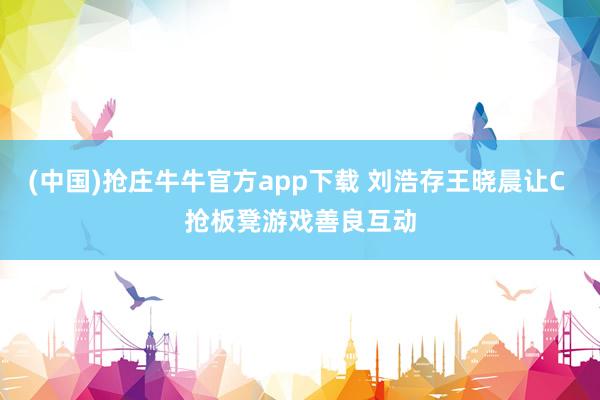 (中国)抢庄牛牛官方app下载 刘浩存王晓晨让C 抢板凳游戏善良互动
