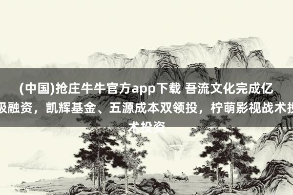 (中国)抢庄牛牛官方app下载 吾流文化完成亿元级融资，凯辉基金、五源成本双领投，柠萌影视战术投资