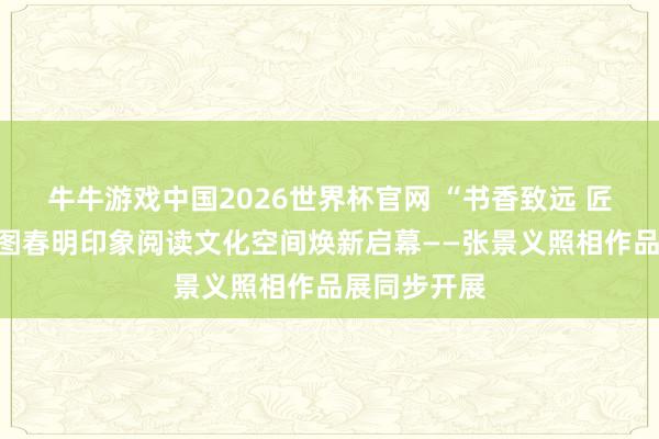 牛牛游戏中国2026世界杯官网 “书香致远 匠心同业”首图春明印象阅读文化空间焕新启幕——张景义照相作品展同步开展