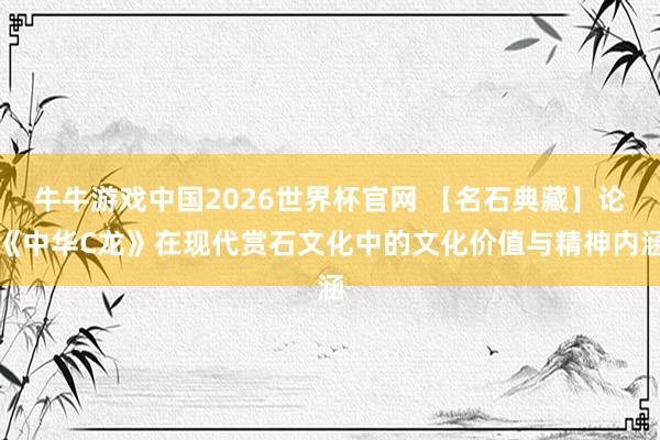 牛牛游戏中国2026世界杯官网 【名石典藏】论《中华C龙》在现代赏石文化中的文化价值与精神内涵