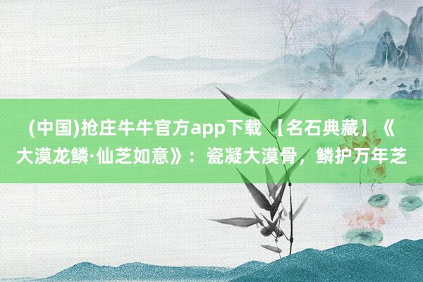 (中国)抢庄牛牛官方app下载 【名石典藏】《大漠龙鳞·仙芝如意》：瓷凝大漠骨，鳞护万年芝