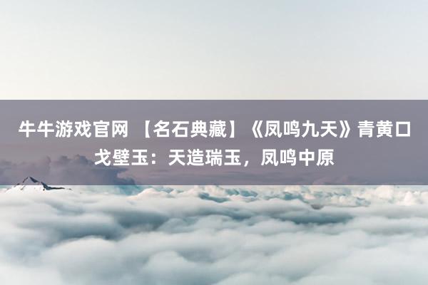 牛牛游戏官网 【名石典藏】《凤鸣九天》青黄口戈壁玉：天造瑞玉，凤鸣中原