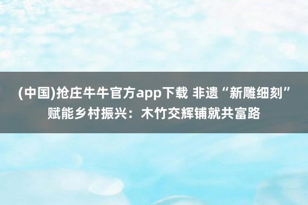 (中国)抢庄牛牛官方app下载 非遗“新雕细刻”赋能乡村振兴：木竹交辉铺就共富路