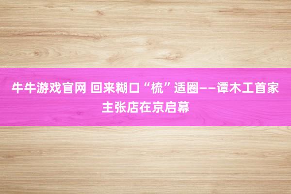 牛牛游戏官网 回来糊口“梳”适圈——谭木工首家主张店在京启幕