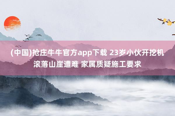 (中国)抢庄牛牛官方app下载 23岁小伙开挖机滚落山崖遭难 家属质疑施工要求