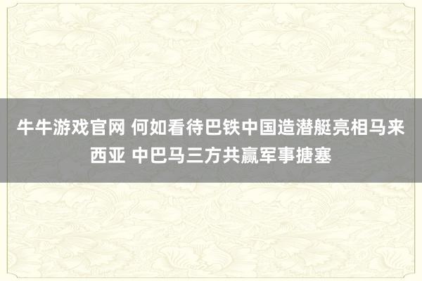 牛牛游戏官网 何如看待巴铁中国造潜艇亮相马来西亚 中巴马三方共赢军事搪塞