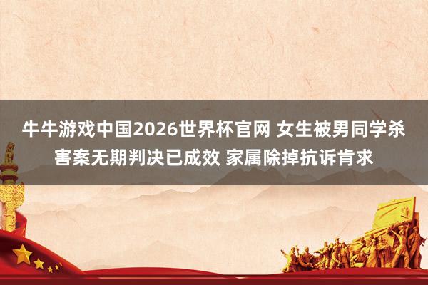 牛牛游戏中国2026世界杯官网 女生被男同学杀害案无期判决已成效 家属除掉抗诉肯求