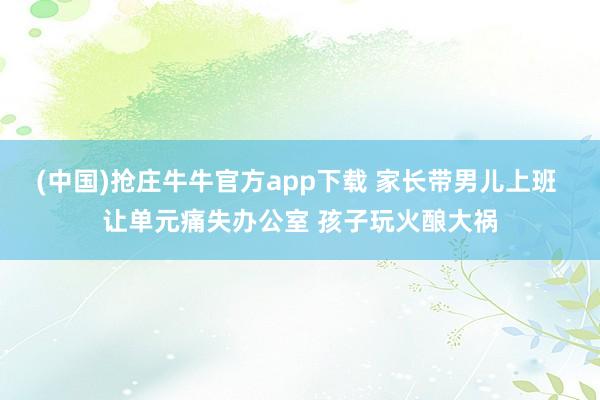 (中国)抢庄牛牛官方app下载 家长带男儿上班 让单元痛失办公室 孩子玩火酿大祸