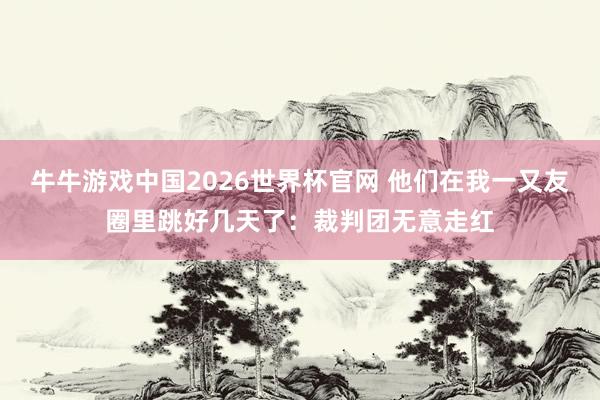 牛牛游戏中国2026世界杯官网 他们在我一又友圈里跳好几天了：裁判团无意走红