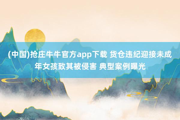 (中国)抢庄牛牛官方app下载 货仓违纪迎接未成年女孩致其被侵害 典型案例曝光