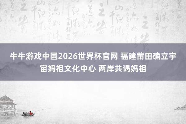 牛牛游戏中国2026世界杯官网 福建莆田确立宇宙妈祖文化中心 两岸共谒妈祖