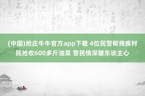 (中国)抢庄牛牛官方app下载 4位民警帮残疾村民抢收600多斤油菜 警民情深暖东谈主心