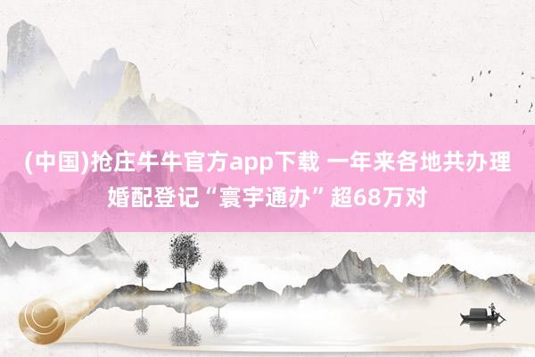 (中国)抢庄牛牛官方app下载 一年来各地共办理婚配登记“寰宇通办”超68万对