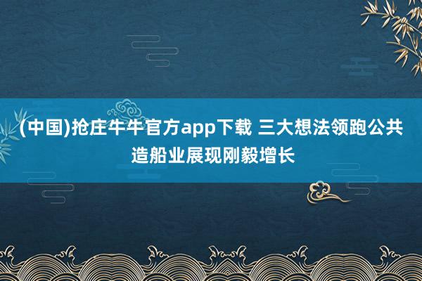 (中国)抢庄牛牛官方app下载 三大想法领跑公共 造船业展现刚毅增长