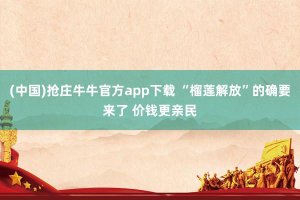 (中国)抢庄牛牛官方app下载 “榴莲解放”的确要来了 价钱更亲民