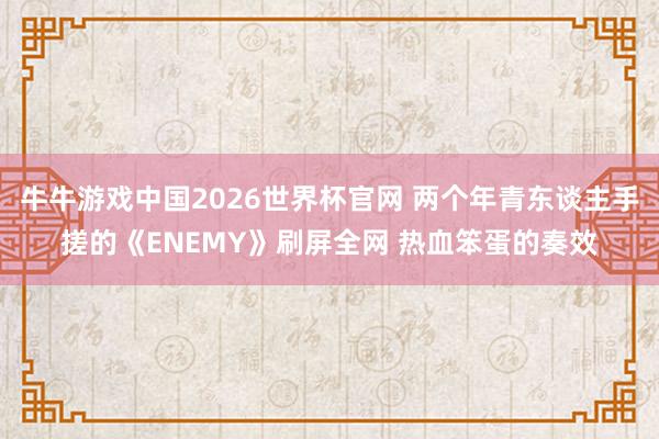 牛牛游戏中国2026世界杯官网 两个年青东谈主手搓的《ENEMY》刷屏全网 热血笨蛋的奏效