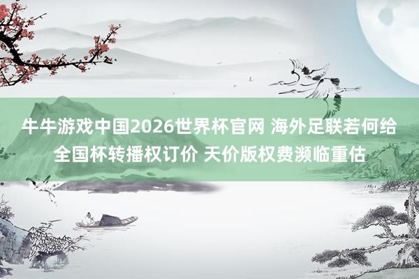 牛牛游戏中国2026世界杯官网 海外足联若何给全国杯转播权订价 天价版权费濒临重估