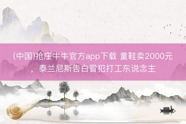 (中国)抢庄牛牛官方app下载 童鞋卖2000元，泰兰尼斯告白冒犯打工东说念主