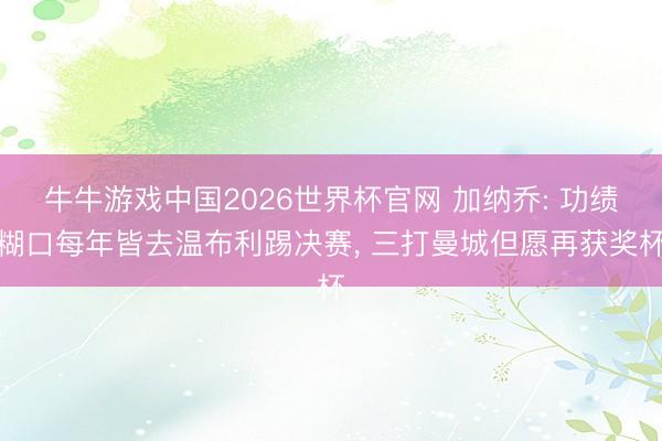 牛牛游戏中国2026世界杯官网 加纳乔: 功绩糊口每年皆去温布利踢决赛， 三打曼城但愿再获奖杯